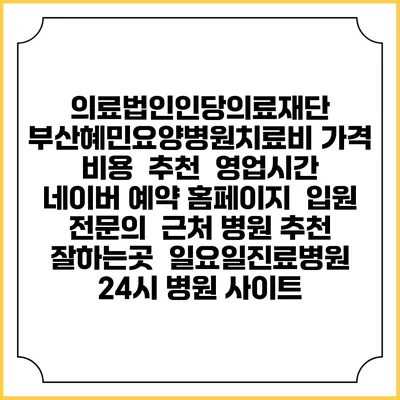 의료법인인당의료재단 부산혜민요양병원치료비 가격 비용 | 추천 | 영업시간 | 네이버 예약 홈페이지 | 입원 | 전문의 | 근처 병원 추천 잘하는곳 | 일요일진료병원 | 24시 병원 사이트