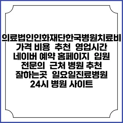 의료법인인화재단한국병원치료비 가격 비용 | 추천 | 영업시간 | 네이버 예약 홈페이지 | 입원 | 전문의 | 근처 병원 추천 잘하는곳 | 일요일진료병원 | 24시 병원 사이트