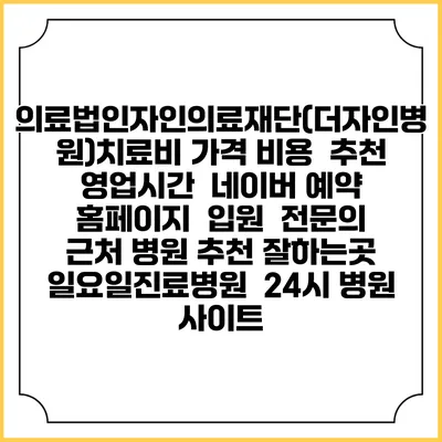 의료법인자인의료재단(더자인병원)치료비 가격 비용 | 추천 | 영업시간 | 네이버 예약 홈페이지 | 입원 | 전문의 | 근처 병원 추천 잘하는곳 | 일요일진료병원 | 24시 병원 사이트