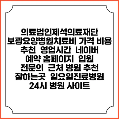 의료법인제석의료재단 보광요양병원치료비 가격 비용 | 추천 | 영업시간 | 네이버 예약 홈페이지 | 입원 | 전문의 | 근처 병원 추천 잘하는곳 | 일요일진료병원 | 24시 병원 사이트
