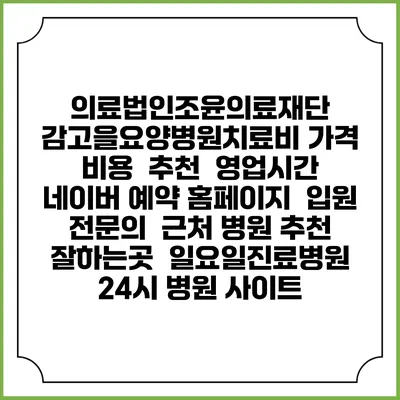 의료법인조윤의료재단 감고을요양병원치료비 가격 비용 | 추천 | 영업시간 | 네이버 예약 홈페이지 | 입원 | 전문의 | 근처 병원 추천 잘하는곳 | 일요일진료병원 | 24시 병원 사이트