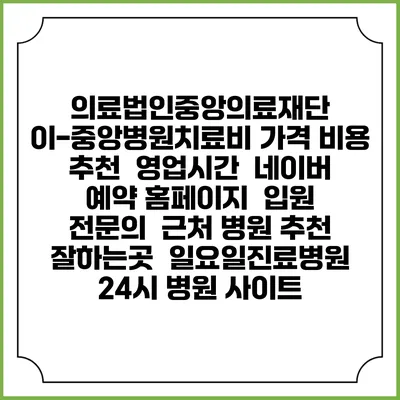 의료법인중앙의료재단 이-중앙병원치료비 가격 비용 | 추천 | 영업시간 | 네이버 예약 홈페이지 | 입원 | 전문의 | 근처 병원 추천 잘하는곳 | 일요일진료병원 | 24시 병원 사이트