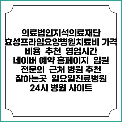 의료법인지석의료재단 효성프라임요양병원치료비 가격 비용 | 추천 | 영업시간 | 네이버 예약 홈페이지 | 입원 | 전문의 | 근처 병원 추천 잘하는곳 | 일요일진료병원 | 24시 병원 사이트