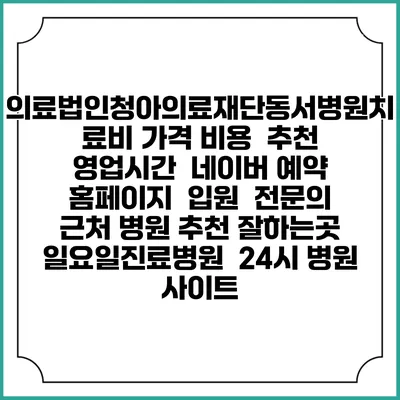 의료법인청아의료재단동서병원치료비 가격 비용 | 추천 | 영업시간 | 네이버 예약 홈페이지 | 입원 | 전문의 | 근처 병원 추천 잘하는곳 | 일요일진료병원 | 24시 병원 사이트