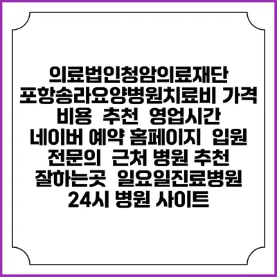 의료법인청암의료재단 포항송라요양병원치료비 가격 비용 | 추천 | 영업시간 | 네이버 예약 홈페이지 | 입원 | 전문의 | 근처 병원 추천 잘하는곳 | 일요일진료병원 | 24시 병원 사이트