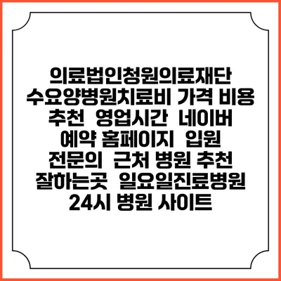 의료법인청원의료재단 수요양병원치료비 가격 비용 | 추천 | 영업시간 | 네이버 예약 홈페이지 | 입원 | 전문의 | 근처 병원 추천 잘하는곳 | 일요일진료병원 | 24시 병원 사이트