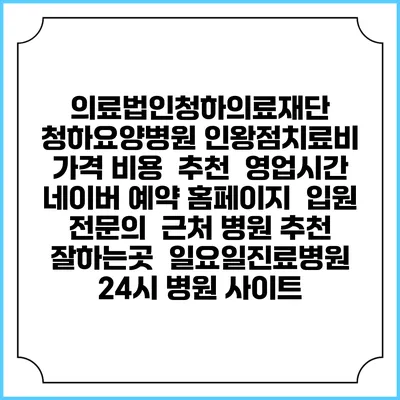 의료법인청하의료재단 청하요양병원 인왕점치료비 가격 비용 | 추천 | 영업시간 | 네이버 예약 홈페이지 | 입원 | 전문의 | 근처 병원 추천 잘하는곳 | 일요일진료병원 | 24시 병원 사이트