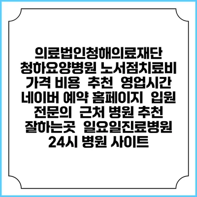 의료법인청해의료재단 청하요양병원 노서점치료비 가격 비용 | 추천 | 영업시간 | 네이버 예약 홈페이지 | 입원 | 전문의 | 근처 병원 추천 잘하는곳 | 일요일진료병원 | 24시 병원 사이트