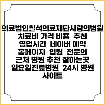 의료법인칠석의료재단사랑의병원치료비 가격 비용 | 추천 | 영업시간 | 네이버 예약 홈페이지 | 입원 | 전문의 | 근처 병원 추천 잘하는곳 | 일요일진료병원 | 24시 병원 사이트