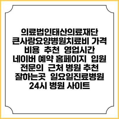 의료법인태산의료재단 큰사랑요양병원치료비 가격 비용 | 추천 | 영업시간 | 네이버 예약 홈페이지 | 입원 | 전문의 | 근처 병원 추천 잘하는곳 | 일요일진료병원 | 24시 병원 사이트
