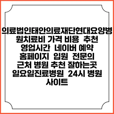 의료법인태안의료재단현대요양병원치료비 가격 비용 | 추천 | 영업시간 | 네이버 예약 홈페이지 | 입원 | 전문의 | 근처 병원 추천 잘하는곳 | 일요일진료병원 | 24시 병원 사이트