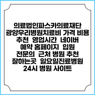 의료법인파스카의료재단 광양우리병원치료비 가격 비용 | 추천 | 영업시간 | 네이버 예약 홈페이지 | 입원 | 전문의 | 근처 병원 추천 잘하는곳 | 일요일진료병원 | 24시 병원 사이트
