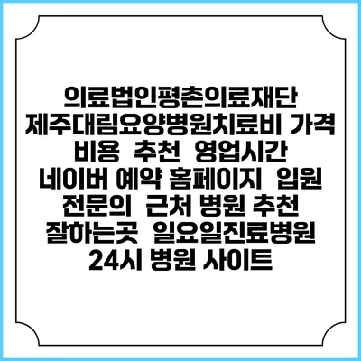 의료법인평촌의료재단 제주대림요양병원치료비 가격 비용 | 추천 | 영업시간 | 네이버 예약 홈페이지 | 입원 | 전문의 | 근처 병원 추천 잘하는곳 | 일요일진료병원 | 24시 병원 사이트