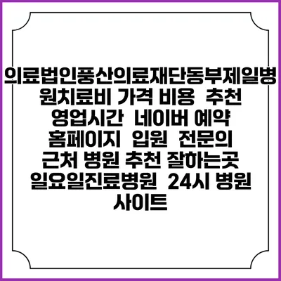 의료법인풍산의료재단동부제일병원치료비 가격 비용 | 추천 | 영업시간 | 네이버 예약 홈페이지 | 입원 | 전문의 | 근처 병원 추천 잘하는곳 | 일요일진료병원 | 24시 병원 사이트