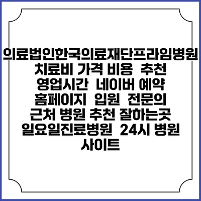 의료법인한국의료재단프라임병원치료비 가격 비용 | 추천 | 영업시간 | 네이버 예약 홈페이지 | 입원 | 전문의 | 근처 병원 추천 잘하는곳 | 일요일진료병원 | 24시 병원 사이트