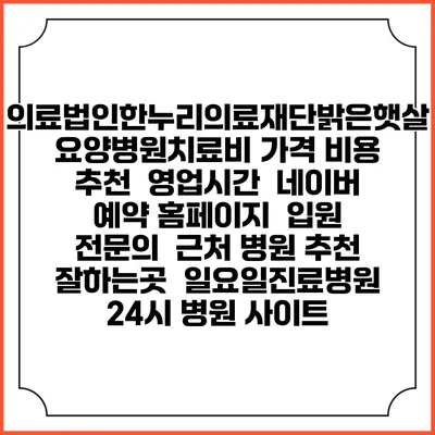 의료법인한누리의료재단밝은햇살요양병원치료비 가격 비용 | 추천 | 영업시간 | 네이버 예약 홈페이지 | 입원 | 전문의 | 근처 병원 추천 잘하는곳 | 일요일진료병원 | 24시 병원 사이트
