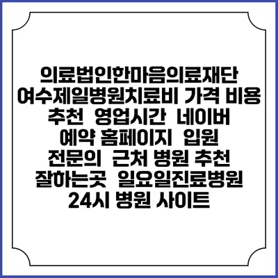 의료법인한마음의료재단 여수제일병원치료비 가격 비용 | 추천 | 영업시간 | 네이버 예약 홈페이지 | 입원 | 전문의 | 근처 병원 추천 잘하는곳 | 일요일진료병원 | 24시 병원 사이트