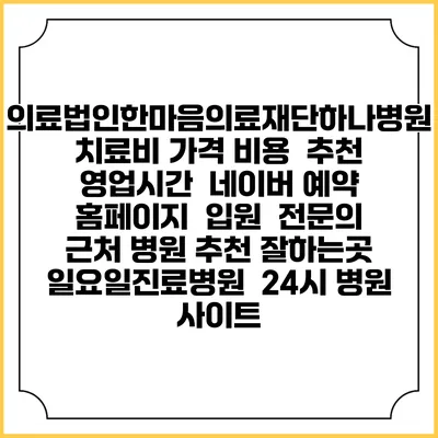 의료법인한마음의료재단하나병원치료비 가격 비용 | 추천 | 영업시간 | 네이버 예약 홈페이지 | 입원 | 전문의 | 근처 병원 추천 잘하는곳 | 일요일진료병원 | 24시 병원 사이트
