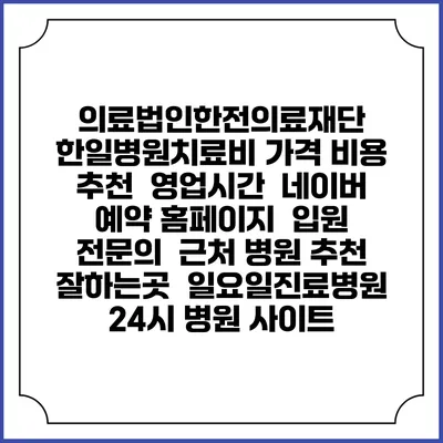 의료법인한전의료재단 한일병원치료비 가격 비용 | 추천 | 영업시간 | 네이버 예약 홈페이지 | 입원 | 전문의 | 근처 병원 추천 잘하는곳 | 일요일진료병원 | 24시 병원 사이트