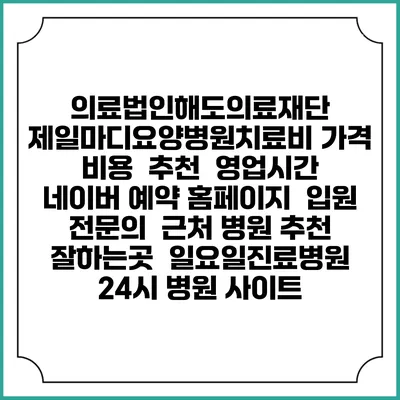 의료법인해도의료재단 제일마디요양병원치료비 가격 비용 | 추천 | 영업시간 | 네이버 예약 홈페이지 | 입원 | 전문의 | 근처 병원 추천 잘하는곳 | 일요일진료병원 | 24시 병원 사이트