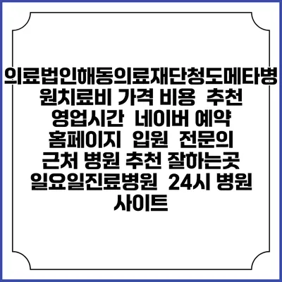 의료법인해동의료재단청도메타병원치료비 가격 비용 | 추천 | 영업시간 | 네이버 예약 홈페이지 | 입원 | 전문의 | 근처 병원 추천 잘하는곳 | 일요일진료병원 | 24시 병원 사이트