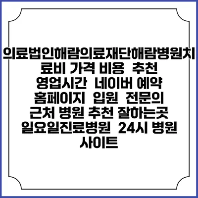 의료법인해람의료재단해람병원치료비 가격 비용 | 추천 | 영업시간 | 네이버 예약 홈페이지 | 입원 | 전문의 | 근처 병원 추천 잘하는곳 | 일요일진료병원 | 24시 병원 사이트