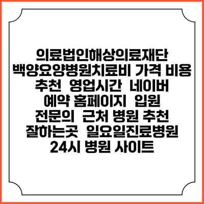 의료법인해상의료재단 백양요양병원치료비 가격 비용 | 추천 | 영업시간 | 네이버 예약 홈페이지 | 입원 | 전문의 | 근처 병원 추천 잘하는곳 | 일요일진료병원 | 24시 병원 사이트