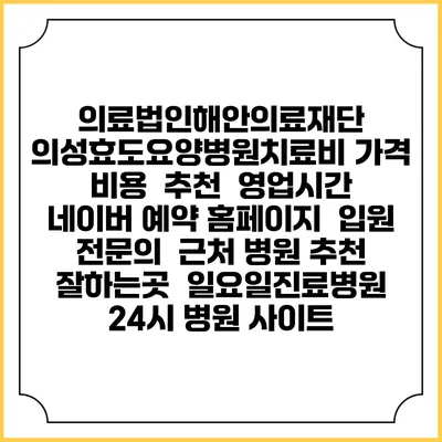 의료법인해안의료재단 의성효도요양병원치료비 가격 비용 | 추천 | 영업시간 | 네이버 예약 홈페이지 | 입원 | 전문의 | 근처 병원 추천 잘하는곳 | 일요일진료병원 | 24시 병원 사이트