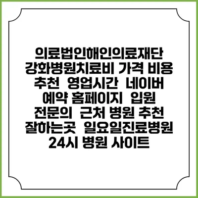 의료법인해인의료재단 강화병원치료비 가격 비용 | 추천 | 영업시간 | 네이버 예약 홈페이지 | 입원 | 전문의 | 근처 병원 추천 잘하는곳 | 일요일진료병원 | 24시 병원 사이트