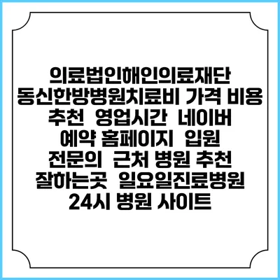 의료법인해인의료재단 동신한방병원치료비 가격 비용 | 추천 | 영업시간 | 네이버 예약 홈페이지 | 입원 | 전문의 | 근처 병원 추천 잘하는곳 | 일요일진료병원 | 24시 병원 사이트