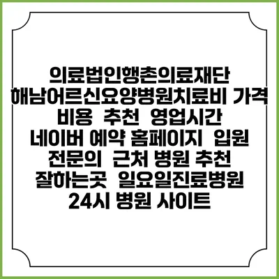 의료법인행촌의료재단 해남어르신요양병원치료비 가격 비용 | 추천 | 영업시간 | 네이버 예약 홈페이지 | 입원 | 전문의 | 근처 병원 추천 잘하는곳 | 일요일진료병원 | 24시 병원 사이트
