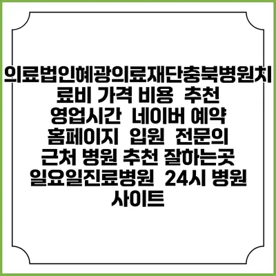 의료법인혜광의료재단충북병원치료비 가격 비용 | 추천 | 영업시간 | 네이버 예약 홈페이지 | 입원 | 전문의 | 근처 병원 추천 잘하는곳 | 일요일진료병원 | 24시 병원 사이트