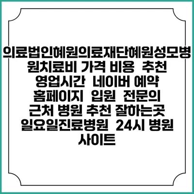 의료법인혜원의료재단혜원성모병원치료비 가격 비용 | 추천 | 영업시간 | 네이버 예약 홈페이지 | 입원 | 전문의 | 근처 병원 추천 잘하는곳 | 일요일진료병원 | 24시 병원 사이트