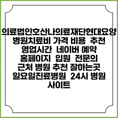 의료법인호산나의료재단현대요양병원치료비 가격 비용 | 추천 | 영업시간 | 네이버 예약 홈페이지 | 입원 | 전문의 | 근처 병원 추천 잘하는곳 | 일요일진료병원 | 24시 병원 사이트