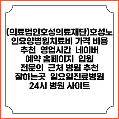 (의료법인호성의료재단)호성노인요양병원치료비 가격 비용 | 추천 | 영업시간 | 네이버 예약 홈페이지 | 입원 | 전문의 | 근처 병원 추천 잘하는곳 | 일요일진료병원 | 24시 병원 사이트
