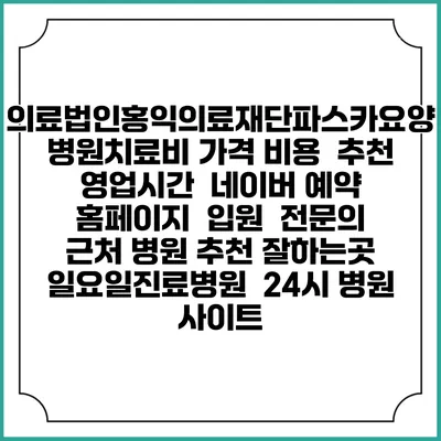 의료법인홍익의료재단파스카요양병원치료비 가격 비용 | 추천 | 영업시간 | 네이버 예약 홈페이지 | 입원 | 전문의 | 근처 병원 추천 잘하는곳 | 일요일진료병원 | 24시 병원 사이트