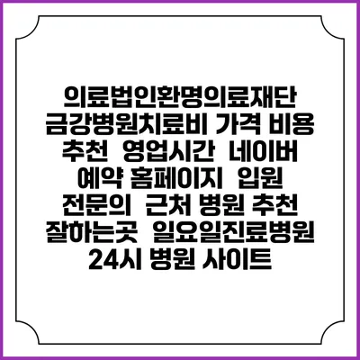 의료법인환명의료재단 금강병원치료비 가격 비용 | 추천 | 영업시간 | 네이버 예약 홈페이지 | 입원 | 전문의 | 근처 병원 추천 잘하는곳 | 일요일진료병원 | 24시 병원 사이트