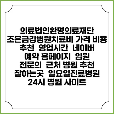 의료법인환명의료재단 조은금강병원치료비 가격 비용 | 추천 | 영업시간 | 네이버 예약 홈페이지 | 입원 | 전문의 | 근처 병원 추천 잘하는곳 | 일요일진료병원 | 24시 병원 사이트