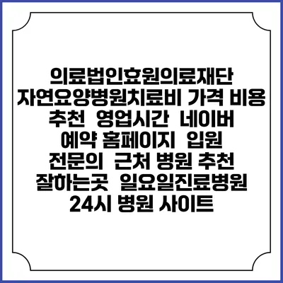 의료법인효원의료재단 자연요양병원치료비 가격 비용 | 추천 | 영업시간 | 네이버 예약 홈페이지 | 입원 | 전문의 | 근처 병원 추천 잘하는곳 | 일요일진료병원 | 24시 병원 사이트