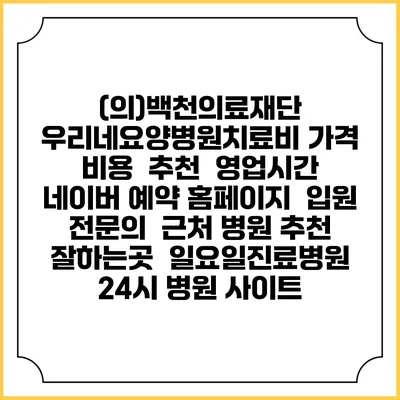 (의)백천의료재단 우리네요양병원치료비 가격 비용 | 추천 | 영업시간 | 네이버 예약 홈페이지 | 입원 | 전문의 | 근처 병원 추천 잘하는곳 | 일요일진료병원 | 24시 병원 사이트
