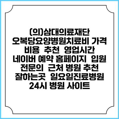(의)삼대의료재단 오복당요양병원치료비 가격 비용 | 추천 | 영업시간 | 네이버 예약 홈페이지 | 입원 | 전문의 | 근처 병원 추천 잘하는곳 | 일요일진료병원 | 24시 병원 사이트