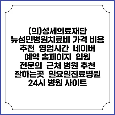 (의)성세의료재단 뉴성민병원치료비 가격 비용 | 추천 | 영업시간 | 네이버 예약 홈페이지 | 입원 | 전문의 | 근처 병원 추천 잘하는곳 | 일요일진료병원 | 24시 병원 사이트