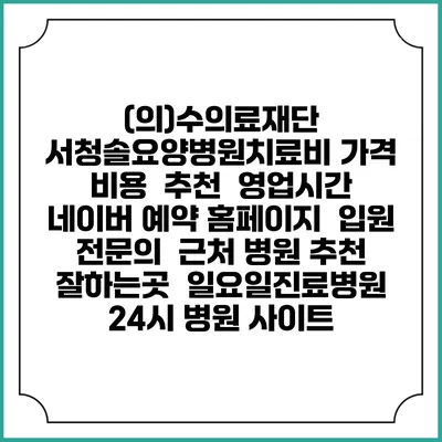 (의)수의료재단 서청솔요양병원치료비 가격 비용 | 추천 | 영업시간 | 네이버 예약 홈페이지 | 입원 | 전문의 | 근처 병원 추천 잘하는곳 | 일요일진료병원 | 24시 병원 사이트