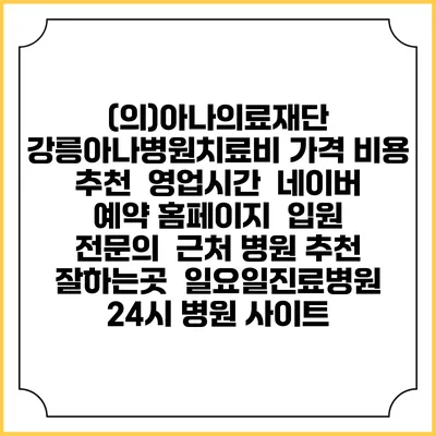 (의)아나의료재단 강릉아나병원치료비 가격 비용 | 추천 | 영업시간 | 네이버 예약 홈페이지 | 입원 | 전문의 | 근처 병원 추천 잘하는곳 | 일요일진료병원 | 24시 병원 사이트