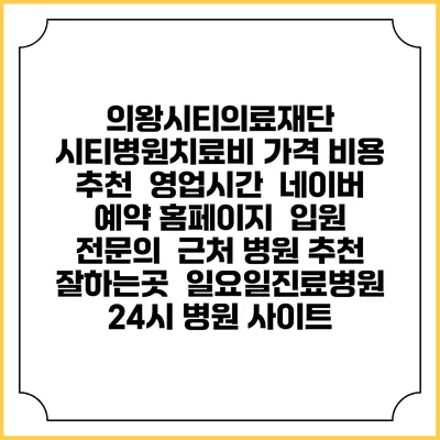 의왕시티의료재단 시티병원치료비 가격 비용 | 추천 | 영업시간 | 네이버 예약 홈페이지 | 입원 | 전문의 | 근처 병원 추천 잘하는곳 | 일요일진료병원 | 24시 병원 사이트