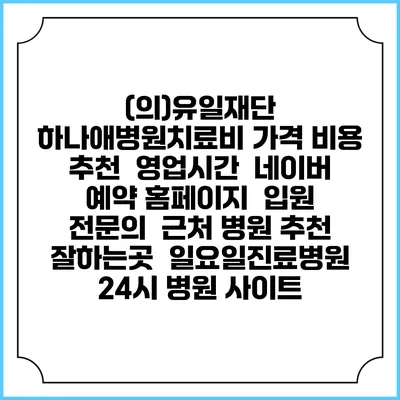 (의)유일재단 하나애병원치료비 가격 비용 | 추천 | 영업시간 | 네이버 예약 홈페이지 | 입원 | 전문의 | 근처 병원 추천 잘하는곳 | 일요일진료병원 | 24시 병원 사이트