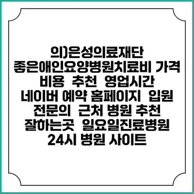 의)은성의료재단 좋은애인요양병원치료비 가격 비용 | 추천 | 영업시간 | 네이버 예약 홈페이지 | 입원 | 전문의 | 근처 병원 추천 잘하는곳 | 일요일진료병원 | 24시 병원 사이트
