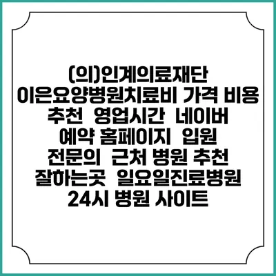 (의)인계의료재단 이은요양병원치료비 가격 비용 | 추천 | 영업시간 | 네이버 예약 홈페이지 | 입원 | 전문의 | 근처 병원 추천 잘하는곳 | 일요일진료병원 | 24시 병원 사이트
