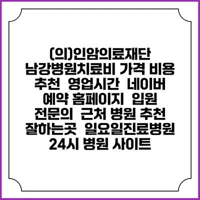 (의)인암의료재단 남강병원치료비 가격 비용 | 추천 | 영업시간 | 네이버 예약 홈페이지 | 입원 | 전문의 | 근처 병원 추천 잘하는곳 | 일요일진료병원 | 24시 병원 사이트
