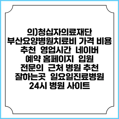 의)청십자의료재단 부산요양병원치료비 가격 비용 | 추천 | 영업시간 | 네이버 예약 홈페이지 | 입원 | 전문의 | 근처 병원 추천 잘하는곳 | 일요일진료병원 | 24시 병원 사이트